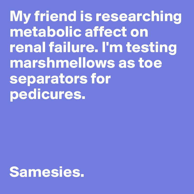 My friend is researching metabolic affect on renal failure. I'm testing marshmellows as toe separators for pedicures. 




Samesies. 