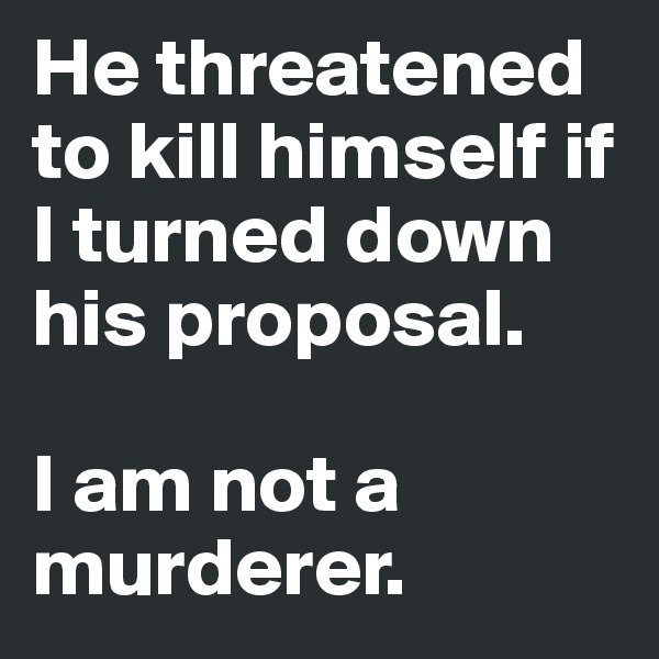 He threatened to kill himself if I turned down his proposal. 

I am not a murderer. 