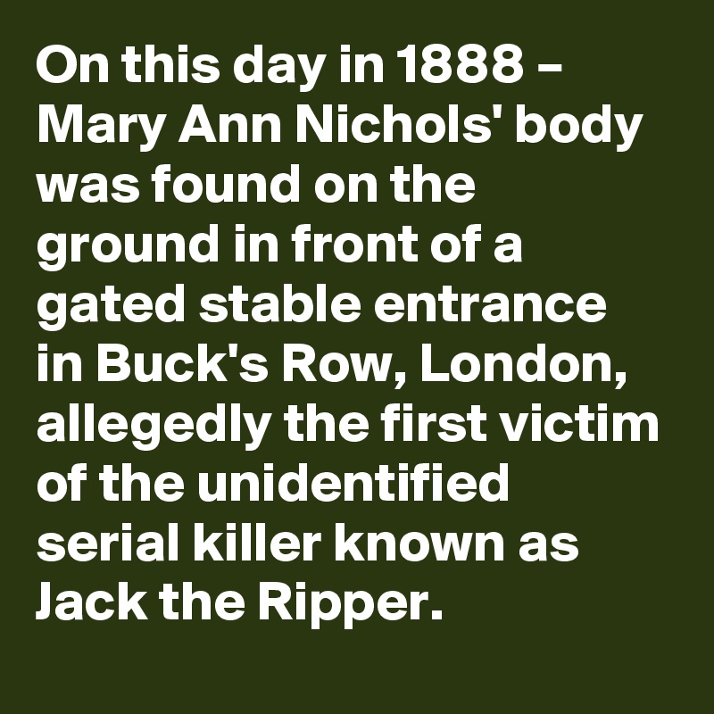 On this day in 1888 – Mary Ann Nichols' body was found on the ground in front of a gated stable entrance in Buck's Row, London, allegedly the first victim of the unidentified serial killer known as Jack the Ripper.