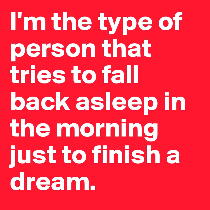 I'm the type of person that tries to fall back asleep in the morning just to finish a dream.
