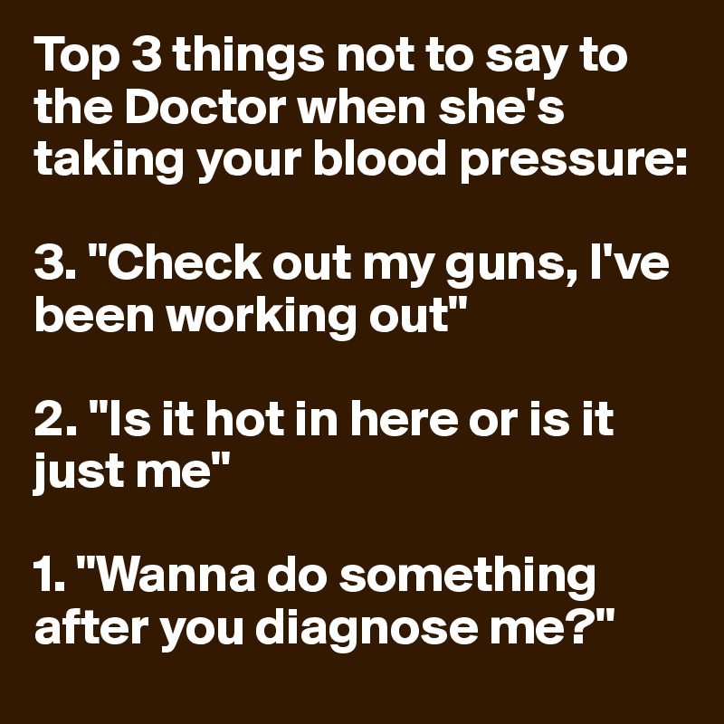 Top 3 things not to say to the Doctor when she's taking your blood pressure:

3. "Check out my guns, I've been working out"

2. "Is it hot in here or is it just me"

1. "Wanna do something after you diagnose me?"
