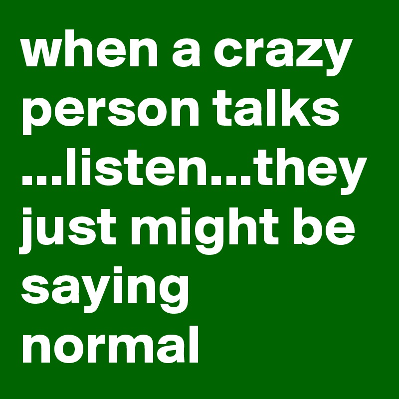 when a crazy person talks ...listen...they just might be saying normal