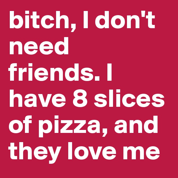 bitch, I don't need
friends. I have 8 slices of pizza, and they love me 