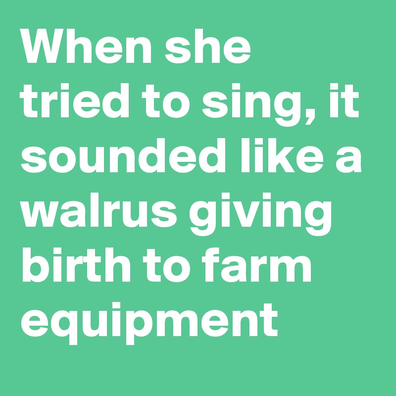 When she tried to sing, it sounded like a walrus giving birth to farm equipment