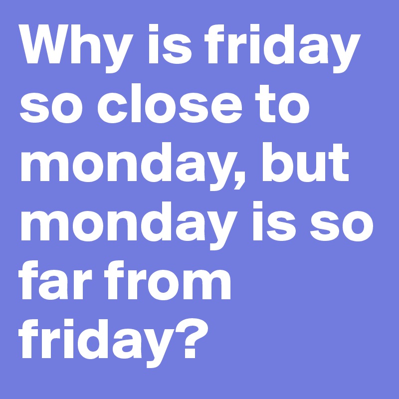 Why is friday so close to monday, but monday is so far from friday? 