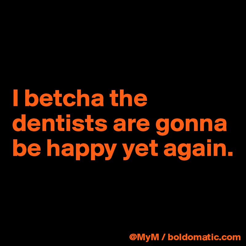 


I betcha the dentists are gonna be happy yet again.

