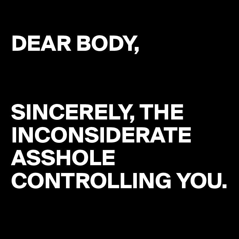 
DEAR BODY,


SINCERELY, THE INCONSIDERATE ASSHOLE CONTROLLING YOU.
 