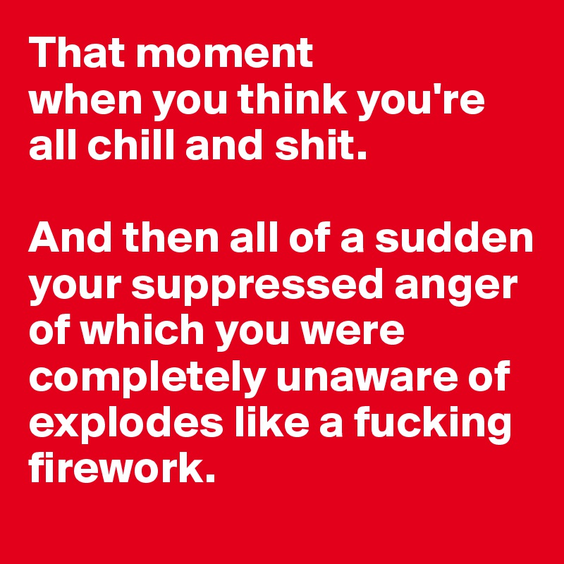 That moment 
when you think you're all chill and shit. 

And then all of a sudden your suppressed anger    
of which you were completely unaware of explodes like a fucking firework.