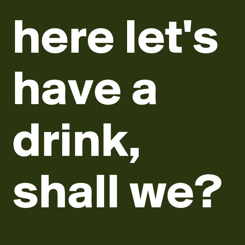 here let's have a drink, shall we?