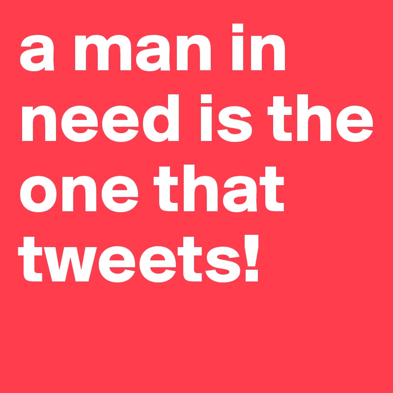 a man in need is the one that tweets!
