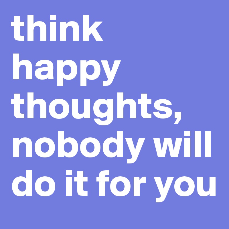 think happy 
thoughts, nobody will do it for you