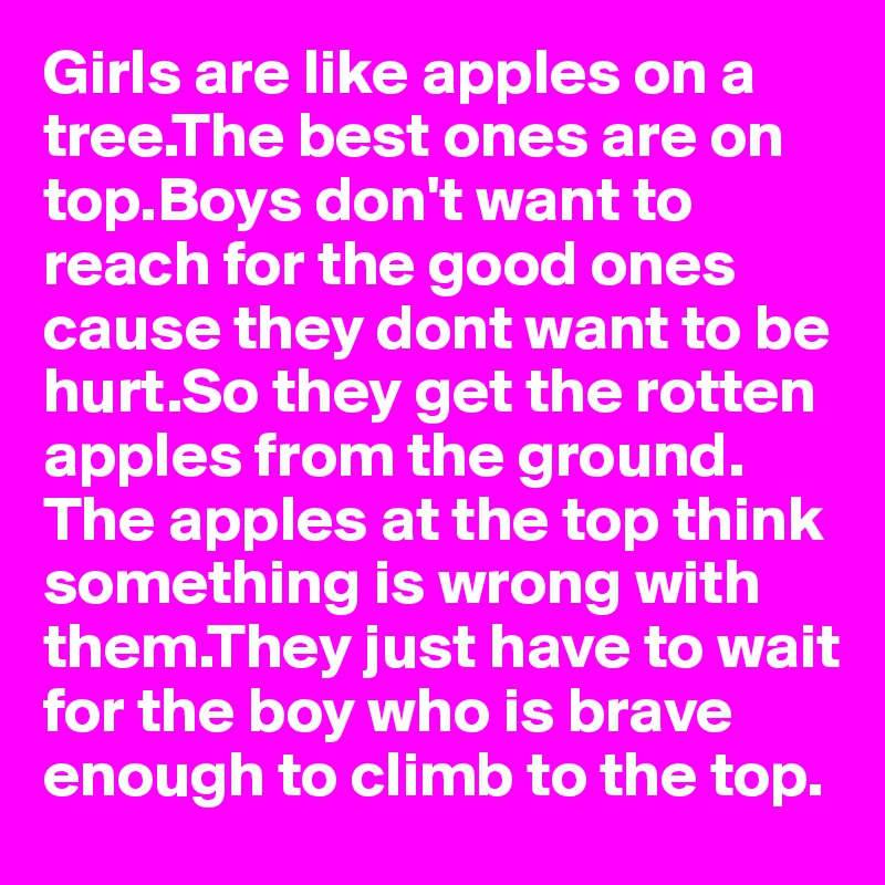 Girls are like apples on a tree.The best ones are on top.Boys don't want to reach for the good ones cause they dont want to be hurt.So they get the rotten apples from the ground. The apples at the top think something is wrong with them.They just have to wait for the boy who is brave enough to climb to the top.