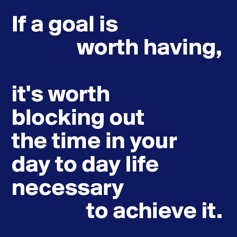 If a goal is 
              worth having,

it's worth
blocking out 
the time in your
day to day life necessary
                to achieve it.