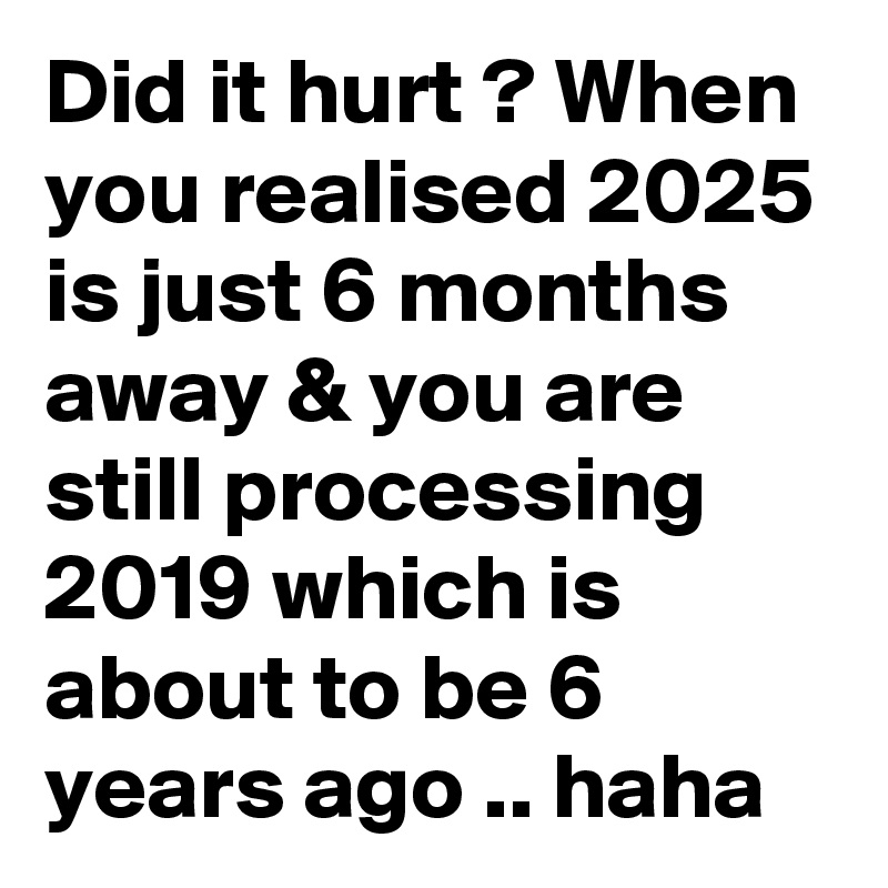 Did it hurt ? When you realised 2025 is just 6 months away & you are still processing 2019 which is about to be 6 years ago .. haha