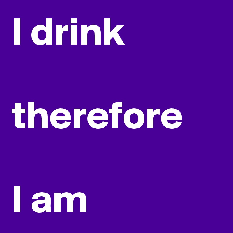 I drink

therefore

I am 