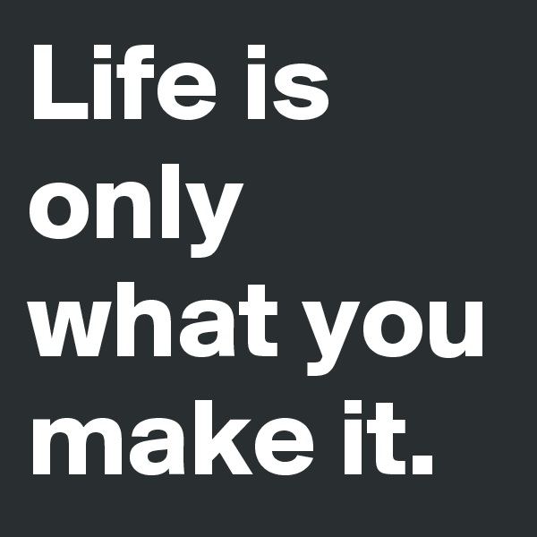 Life is only what you make it.