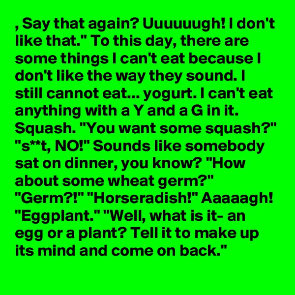 , Say that again? Uuuuuugh! I don't like that." To this day, there are some things I can't eat because I don't like the way they sound. I still cannot eat... yogurt. I can't eat anything with a Y and a G in it. Squash. "You want some squash?" "s**t, NO!" Sounds like somebody sat on dinner, you know? "How about some wheat germ?" "Germ?!" "Horseradish!" Aaaaagh! "Eggplant." "Well, what is it- an egg or a plant? Tell it to make up its mind and come on back."