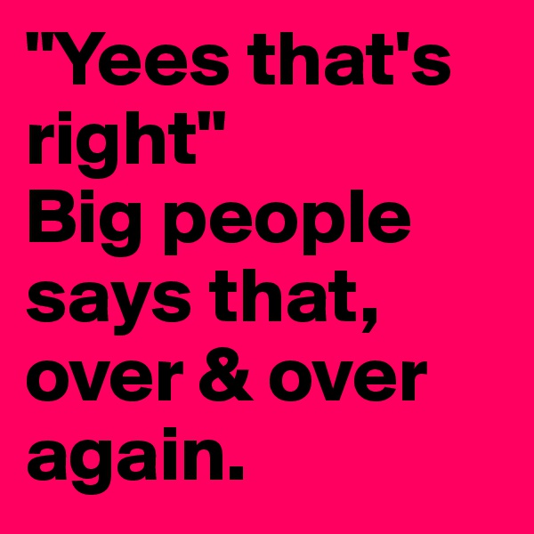 "Yees that's right" 
Big people says that, over & over again.