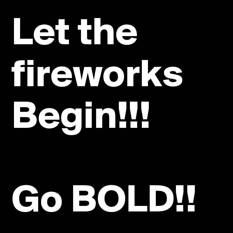 Let the fireworks Begin!!!

Go BOLD!!