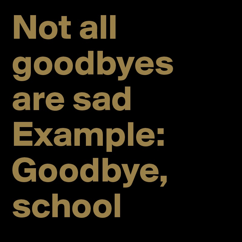 Not all goodbyes are sad 
Example: Goodbye, school