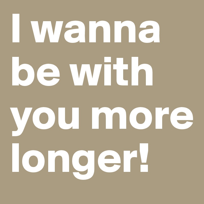 I wanna be with you more longer!