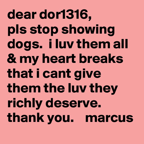 dear dor1316,
pls stop showing dogs.  i luv them all & my heart breaks that i cant give them the luv they richly deserve.    thank you.    marcus