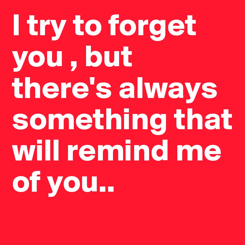 I try to forget you , but there's always something that will remind me of you.. 