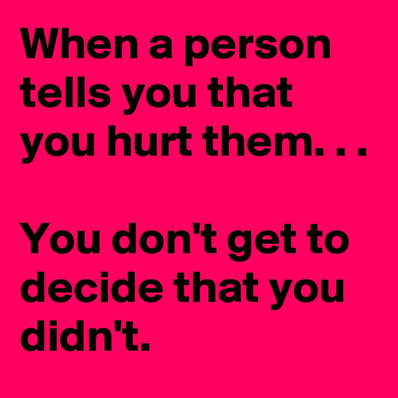 When a person tells you that you hurt them. . .

You don't get to decide that you didn't.  