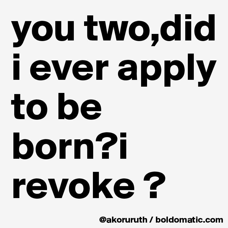 you two,did i ever apply to be born?i revoke ?