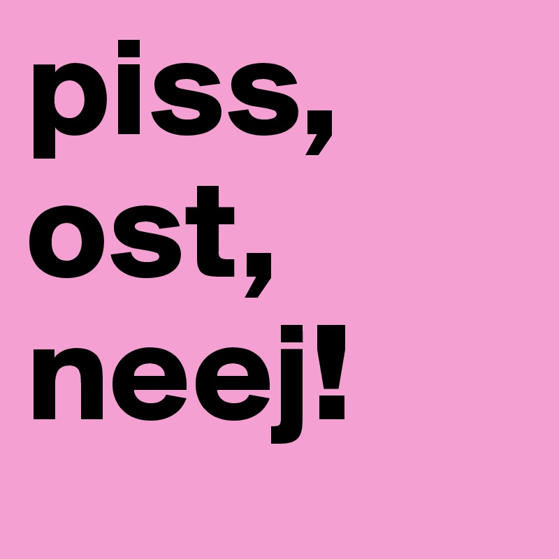 piss, ost, neej!