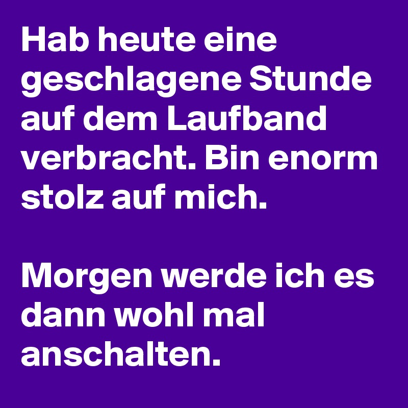 Hab heute eine geschlagene Stunde auf dem Laufband verbracht. Bin enorm stolz auf mich. 

Morgen werde ich es dann wohl mal anschalten. 