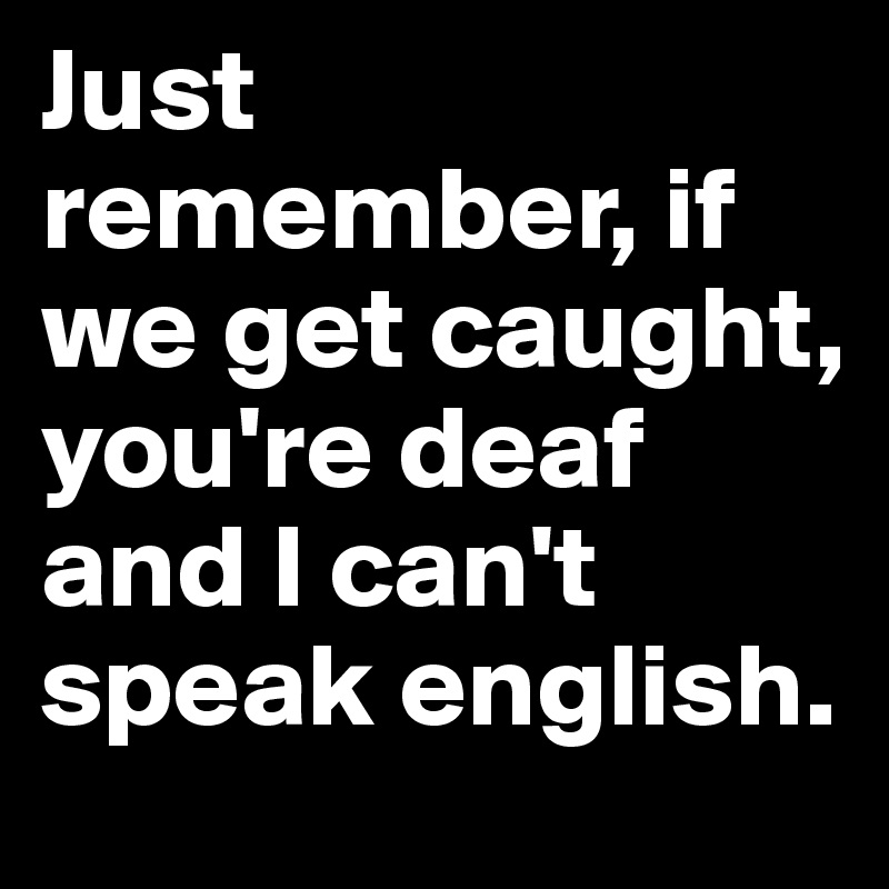 Just remember, if we get caught, you're deaf and I can't speak english.