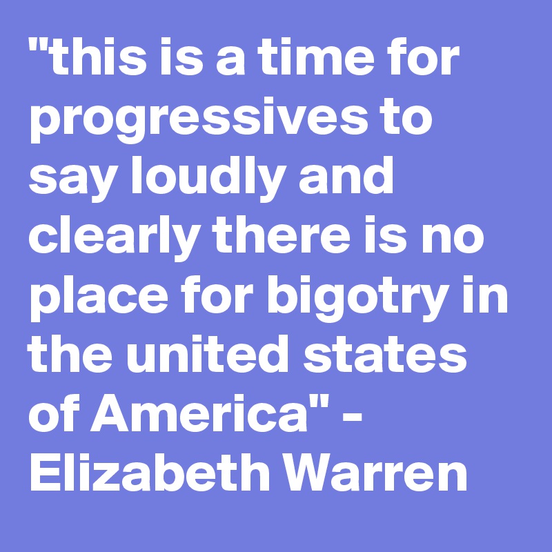 "this is a time for progressives to say loudly and clearly there is no place for bigotry in the united states of America" - Elizabeth Warren