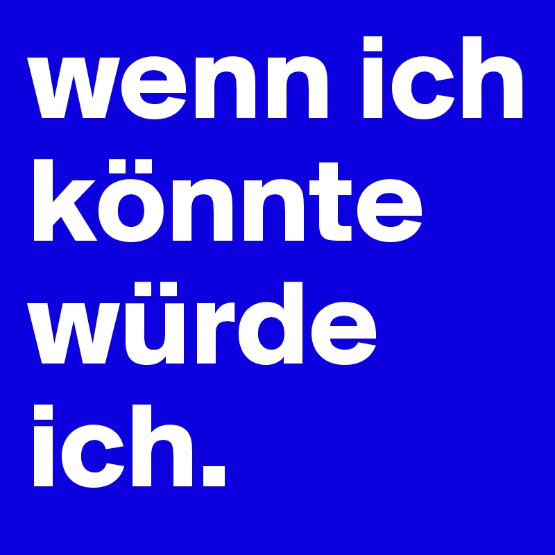 wenn ich könnte würde ich. 