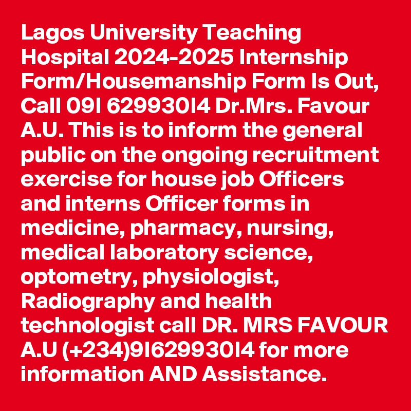 Lagos University Teaching Hospital 2024-2025 Internship Form/Housemanship Form Is Out, Call 09I 629930I4 Dr.Mrs. Favour A.U. This is to inform the general public on the ongoing recruitment exercise for house job Officers and interns Officer forms in medicine, pharmacy, nursing, medical laboratory science, optometry, physiologist, Radiography and health technologist call DR. MRS FAVOUR A.U (+234)9I629930I4 for more information AND Assistance.
