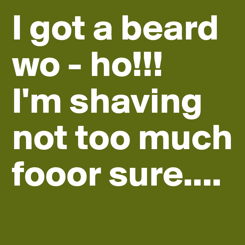 I got a beard wo - ho!!!
I'm shaving not too much fooor sure....