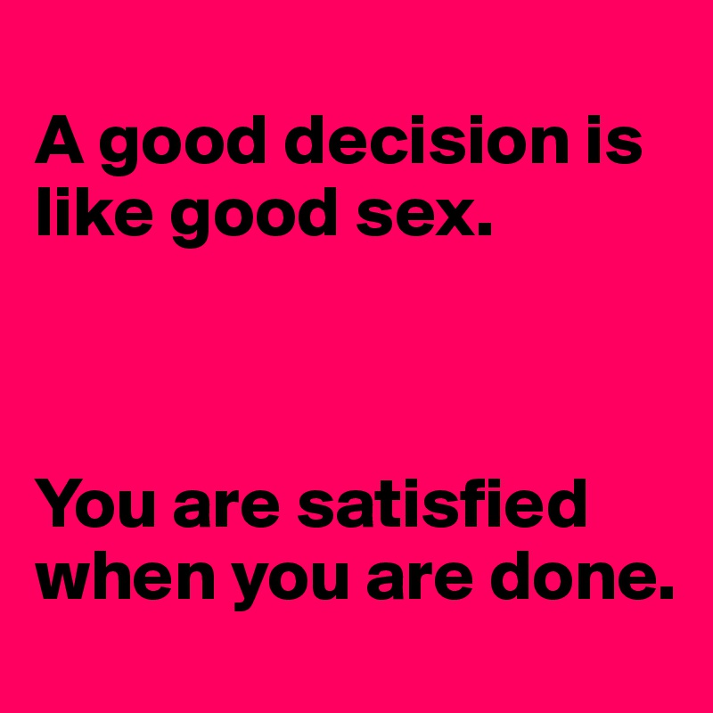 
A good decision is like good sex. 



You are satisfied when you are done. 