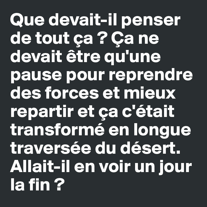 Que devait-il penser de tout ça ? Ça ne devait être qu'une pause pour reprendre des forces et mieux repartir et ça c'était transformé en longue traversée du désert. Allait-il en voir un jour la fin ?