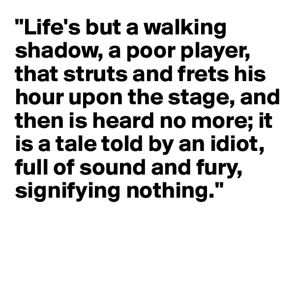 "Life's but a walking shadow, a poor player, that struts and frets his hour upon the stage, and then is heard no more; it is a tale told by an idiot, full of sound and fury, signifying nothing."


