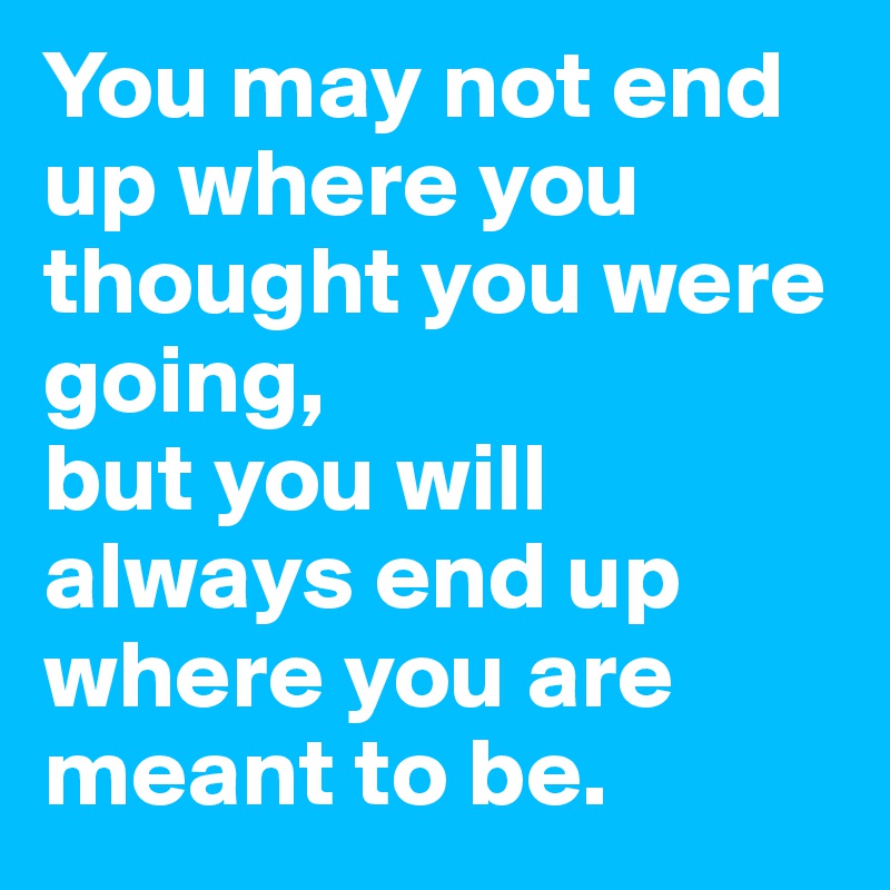 You may not end up where you thought you were going, 
but you will always end up where you are meant to be.