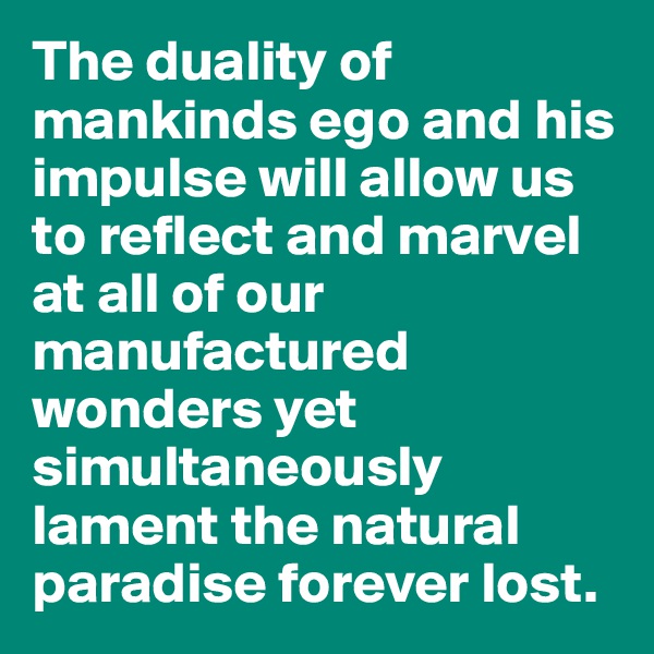 The duality of mankinds ego and his impulse will allow us to reflect and marvel at all of our manufactured wonders yet simultaneously lament the natural paradise forever lost.