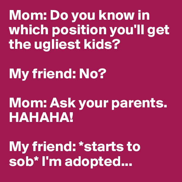 Mom: Do you know in which position you'll get the ugliest kids?

My friend: No?

Mom: Ask your parents. HAHAHA!

My friend: *starts to sob* I'm adopted...
