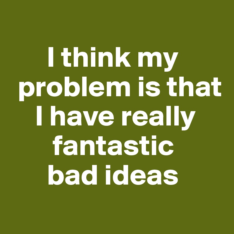 
      I think my 
 problem is that   
    I have really   
       fantastic 
      bad ideas
