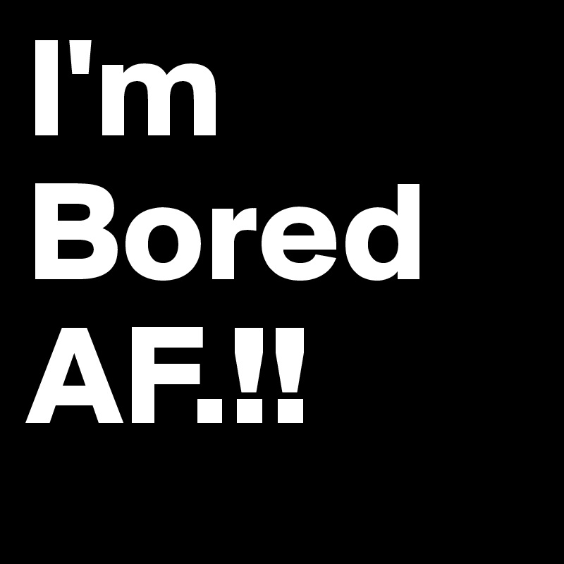 I'm Bored AF.!! 