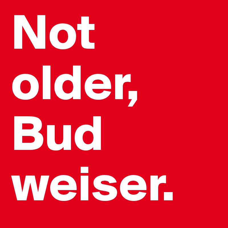 Not older, Bud
weiser.