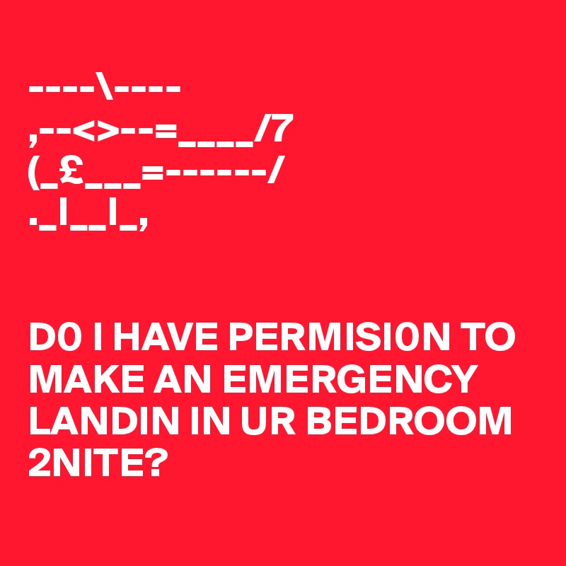 
----\----
,--<>--=____/7
(_£___=------/
._I__I_,


D0 I HAVE PERMISI0N TO MAKE AN EMERGENCY LANDIN IN UR BEDROOM 2NITE?
