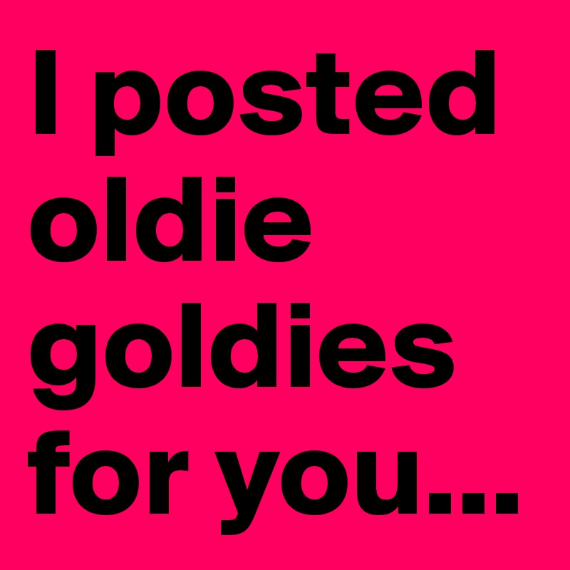 I posted oldie goldies for you...