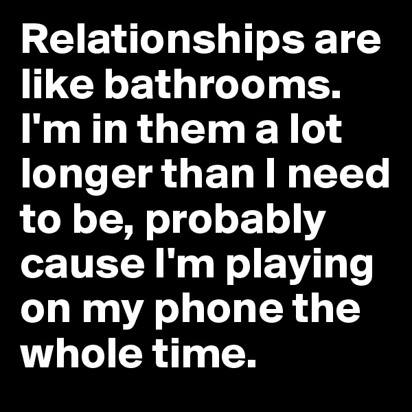 Relationships are like bathrooms. I'm in them a lot longer than I need to be, probably cause I'm playing on my phone the whole time.