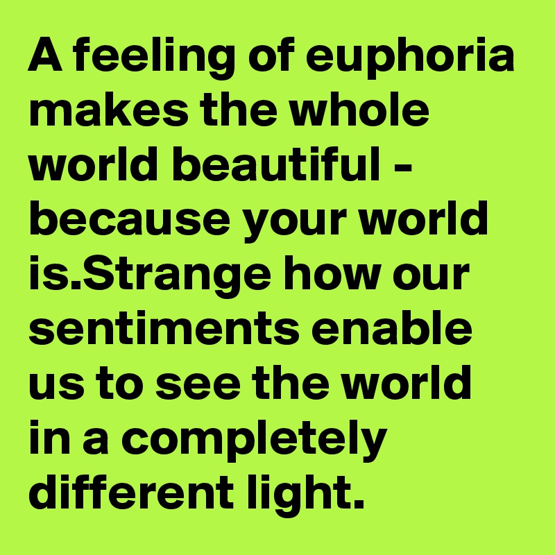 A feeling of euphoria makes the whole world beautiful - because your world is.Strange how our sentiments enable us to see the world in a completely different light.