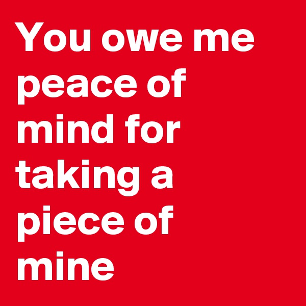 You owe me peace of mind for taking a piece of mine